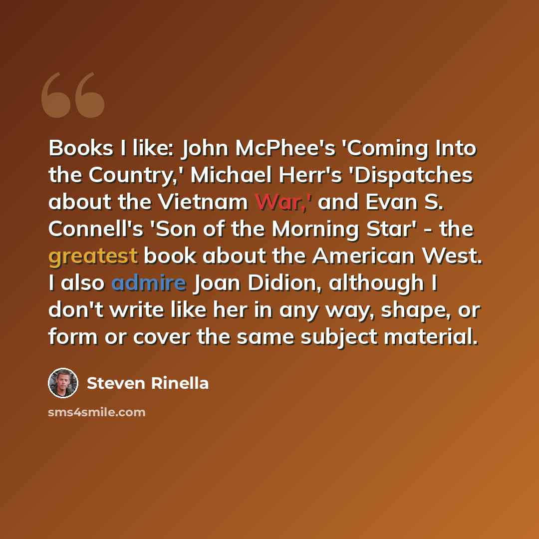 “Books I like: John McPhee's 'Coming Into the Country,' Michael Herr's 'Dispatches about the Vietnam War,' and Evan S. Connell's 'Son of the Morning Star' - the greatest book about the American West. I also admire Joan Didion, although I don't write like her in any way, shape, or form or cover the…” quote by Steven Rinella
