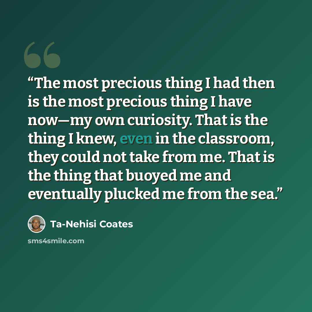 “The most precious thing I had then is the most precious thing I have now—my own curiosity. That is the thing I knew, even in the classroom, they could not take from me. That is the thing that buoyed me and eventually plucked me from the sea.” quote by Ta-Nehisi Coates
