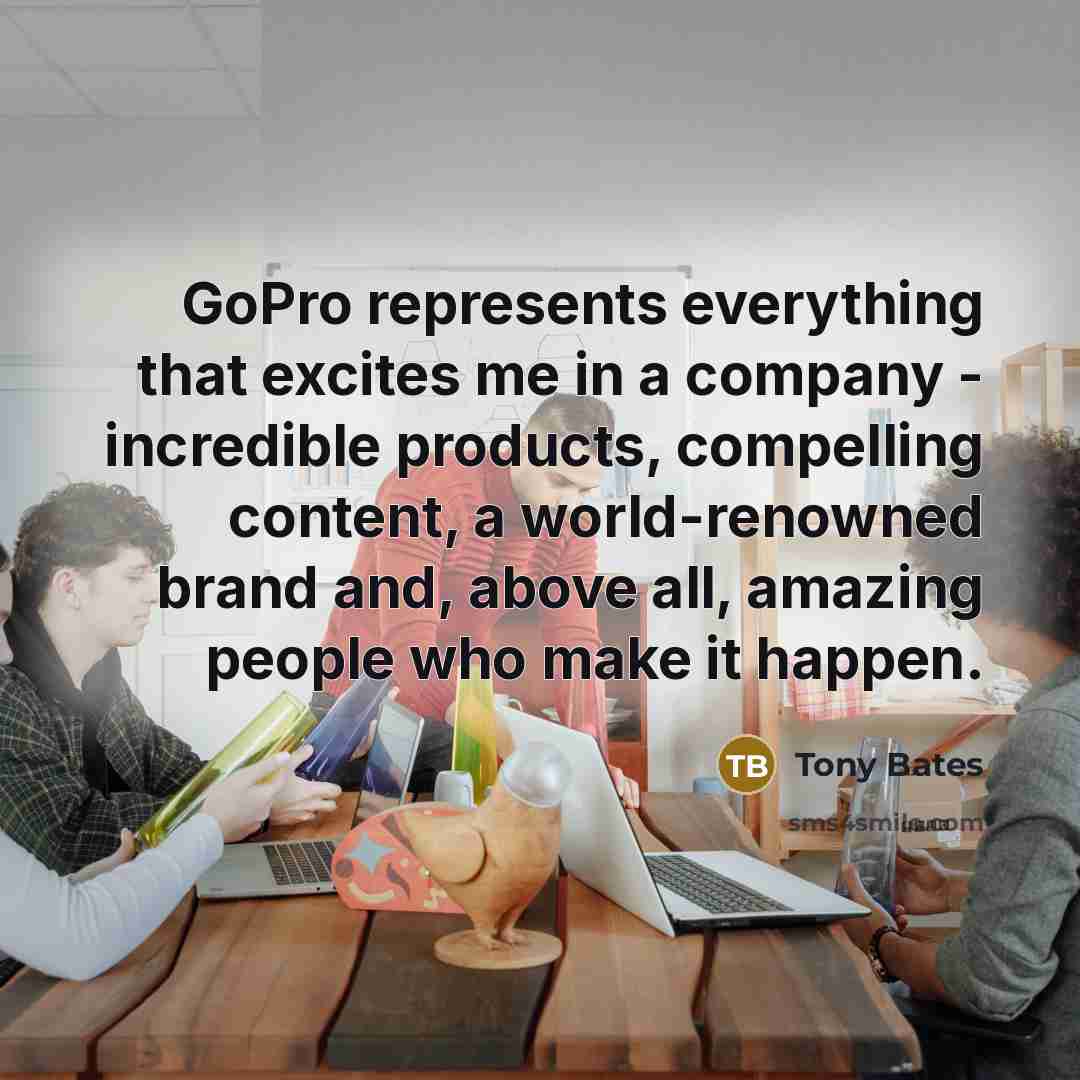 “GoPro represents everything that excites me in a company - incredible products, compelling content, a world-renowned brand and, above all, amazing people who make it happen.” quote by Tony Bates