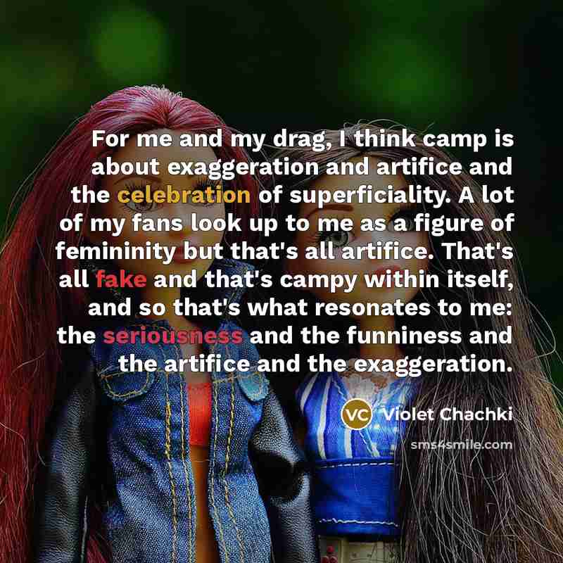 “For me and my drag, I think camp is about exaggeration and artifice and the celebration of superficiality. A lot of my fans look up to me as a figure of femininity but that's all artifice. That's all fake and that's campy within itself, and so that's what resonates to me: the seriousness and the…” quote by Violet Chachki