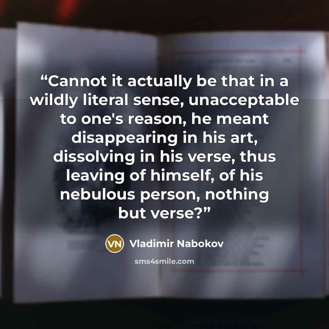 “Cannot it actually be that in a wildly literal sense, unacceptable to one's reason, he meant disappearing in his art, dissolving in his verse, thus leaving of himself, of his nebulous person, nothing but verse?” quote by Vladimir Nabokov