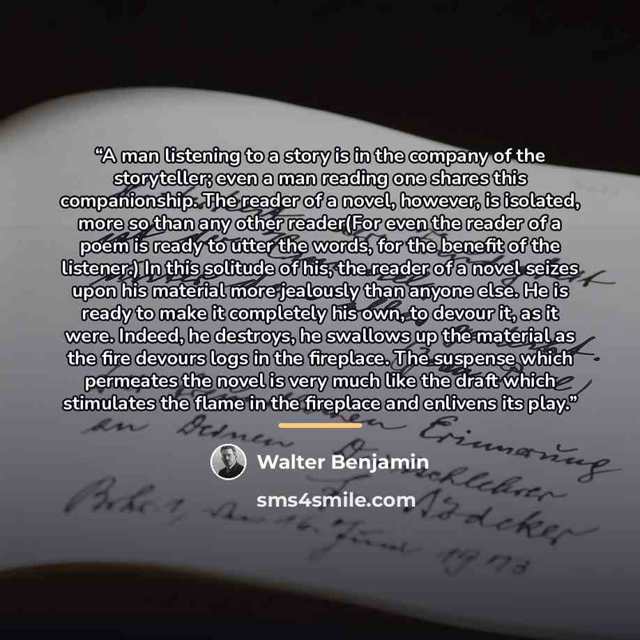 “A man listening to a story is in the company of the storyteller; even a man reading one shares this companionship. The reader of a novel, however, is isolated, more so than any other reader(For even the reader of a poem is ready to utter the words, for the beneﬁt of the listener.) In this solitude…” quote by Walter Benjamin