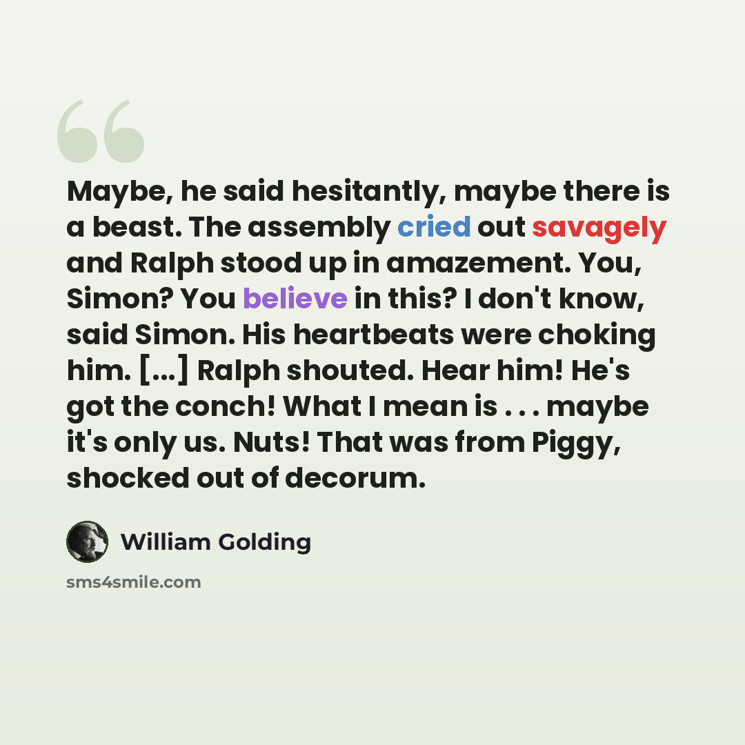 “Maybe, he said hesitantly, maybe there is a beast. The assembly cried out savagely and Ralph stood up in amazement. You, Simon? You believe in this? I don't know, said Simon. His heartbeats were choking him. [...] Ralph shouted. Hear him! He's got the conch! What I mean is . . . maybe it's only…” quote by William Golding