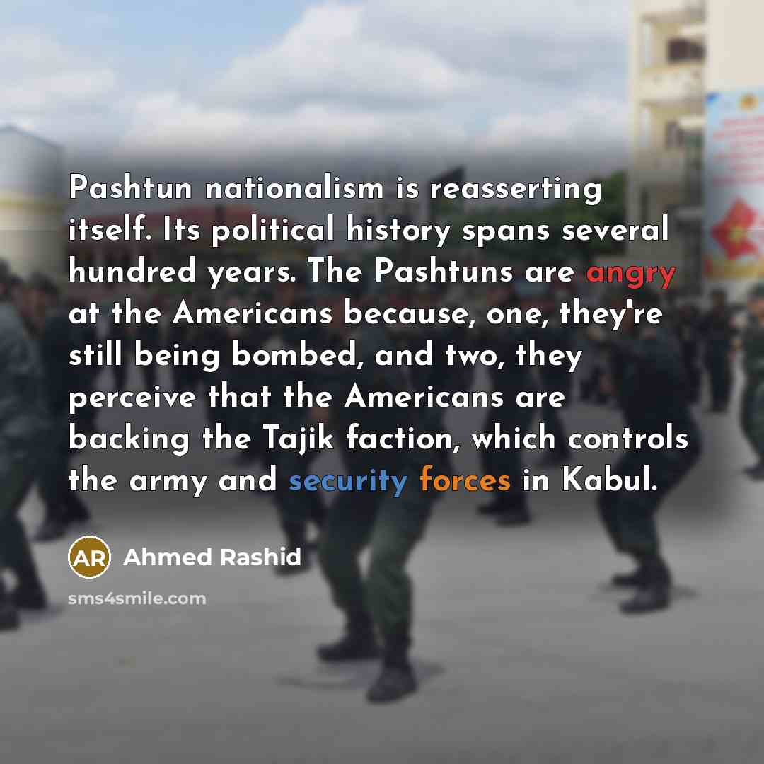 “Pashtun nationalism is reasserting itself. Its political history spans several hundred years. The Pashtuns are angry at the Americans because, one, they're still being bombed, and two, they perceive that the Americans are backing the Tajik faction, which controls the army and security forces in…” quote by Ahmed Rashid