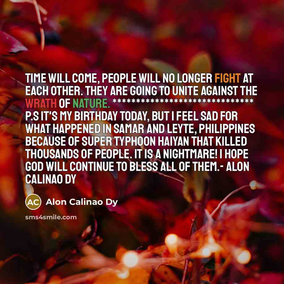 “Time will come, people will no longer fight at each other. They are going to unite against the wrath of nature. ****************************** P.S It's my birthday today, but I feel sad for what happened in Samar and Leyte, Philippines because of super typhoon Haiyan that killed thousands of…” quote by Alon Calinao Dy