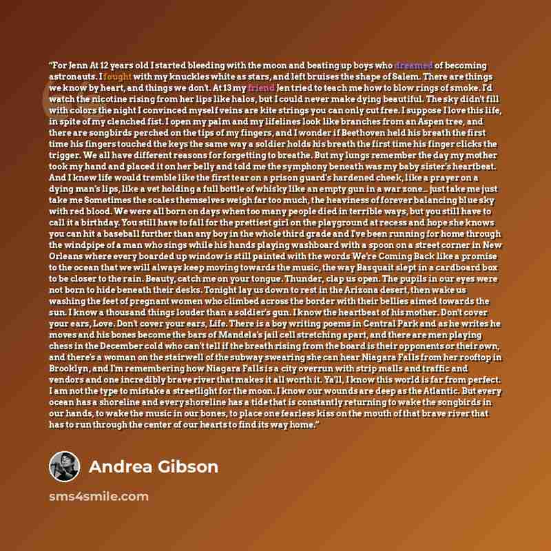 “For Jenn At 12 years old I started bleeding with the moon and beating up boys who dreamed of becoming astronauts. I fought with my knuckles white as stars, and left bruises the shape of Salem. There are things we know by heart, and things we don't. At 13 my friend Jen tried to teach me how to blow…” quote by Andrea Gibson