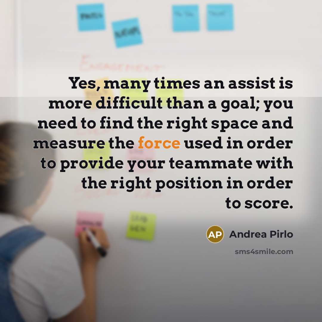 “Yes, many times an assist is more difficult than a goal; you need to find the right space and measure the force used in order to provide your teammate with the right position in order to score.” quote by Andrea Pirlo