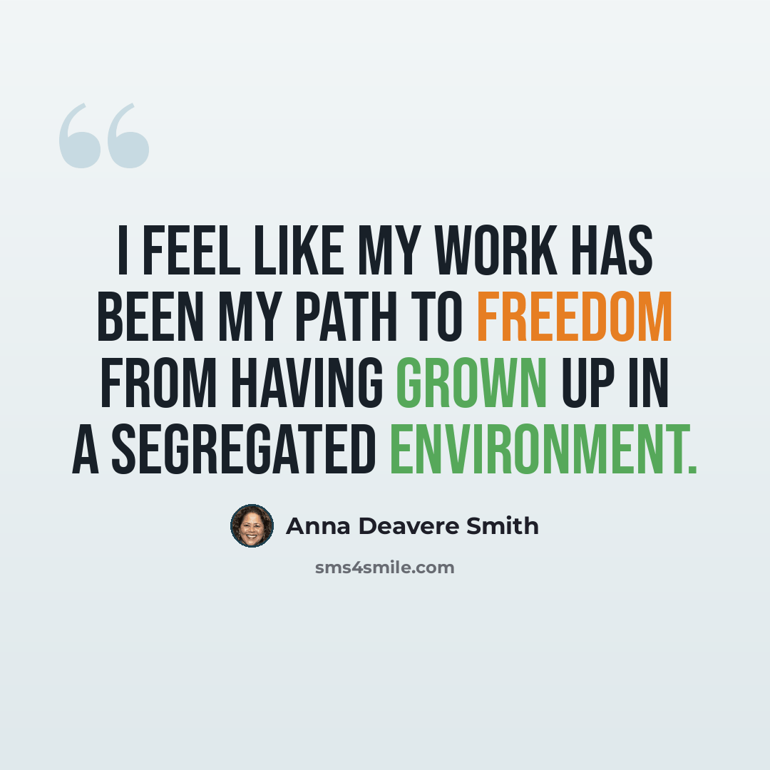 “I feel like my work has been my path to freedom from having grown up in a segregated environment.” quote by Anna Deavere Smith