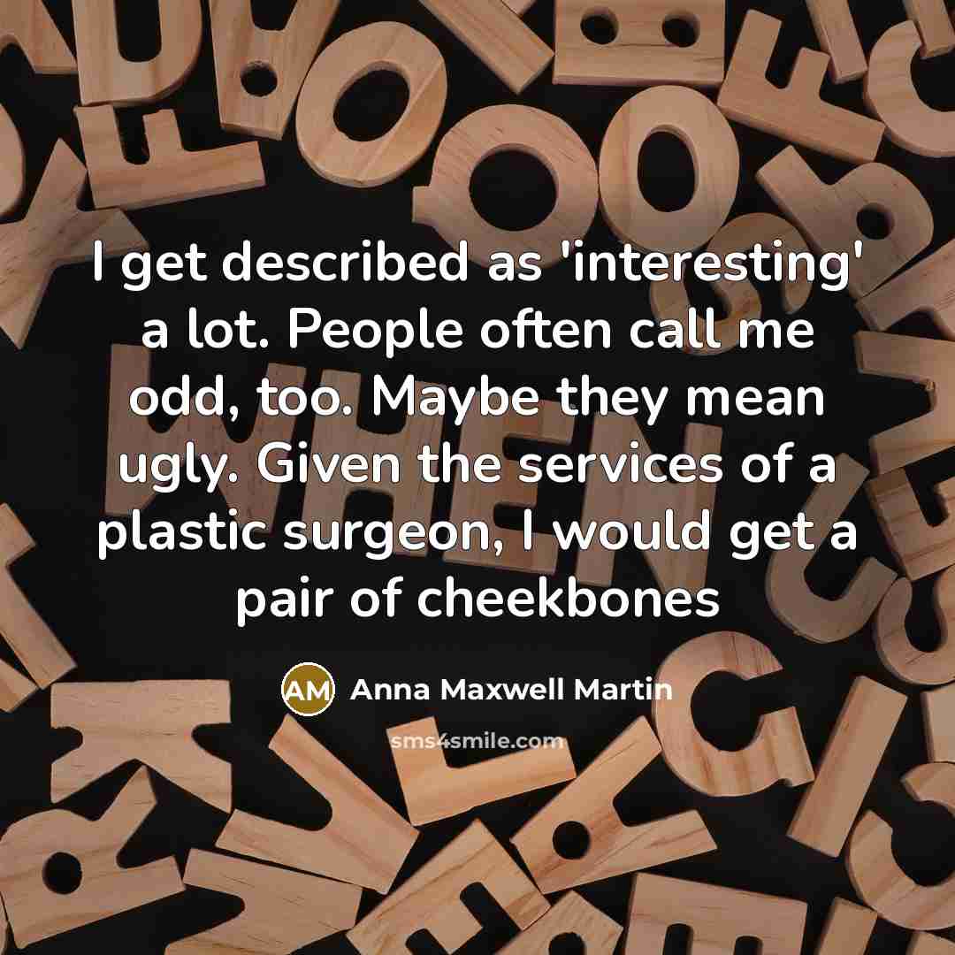 “I get described as 'interesting' a lot. People often call me odd, too. Maybe they mean ugly. Given the services of a plastic surgeon, I would get a pair of cheekbones” quote by Anna Maxwell Martin
