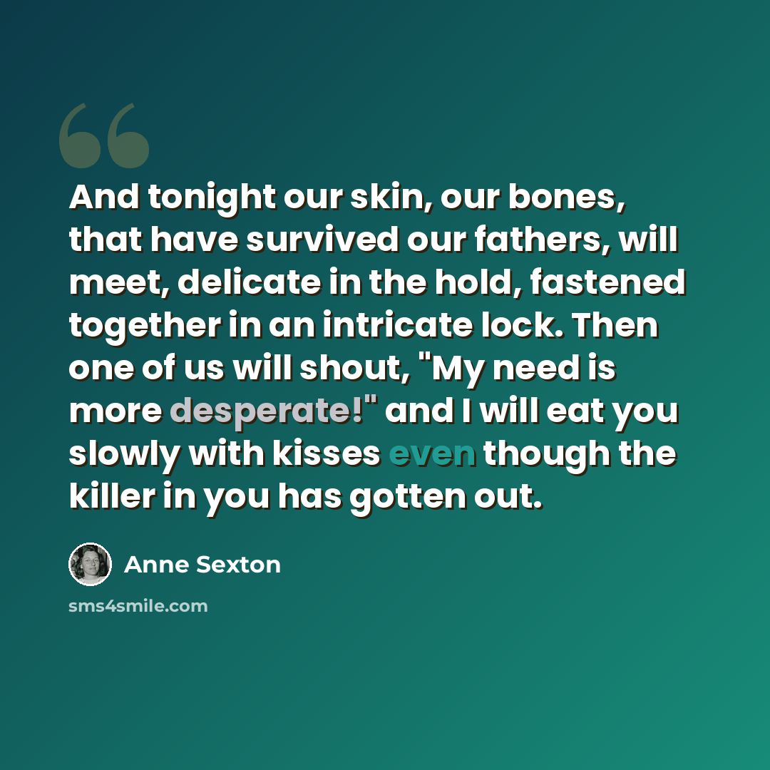 “And tonight our skin, our bones, that have survived our fathers, will meet, delicate in the hold, fastened together in an intricate lock. Then one of us will shout, "My need is more desperate!" and I will eat you slowly with kisses even though the killer in you has gotten out.” quote by Anne Sexton