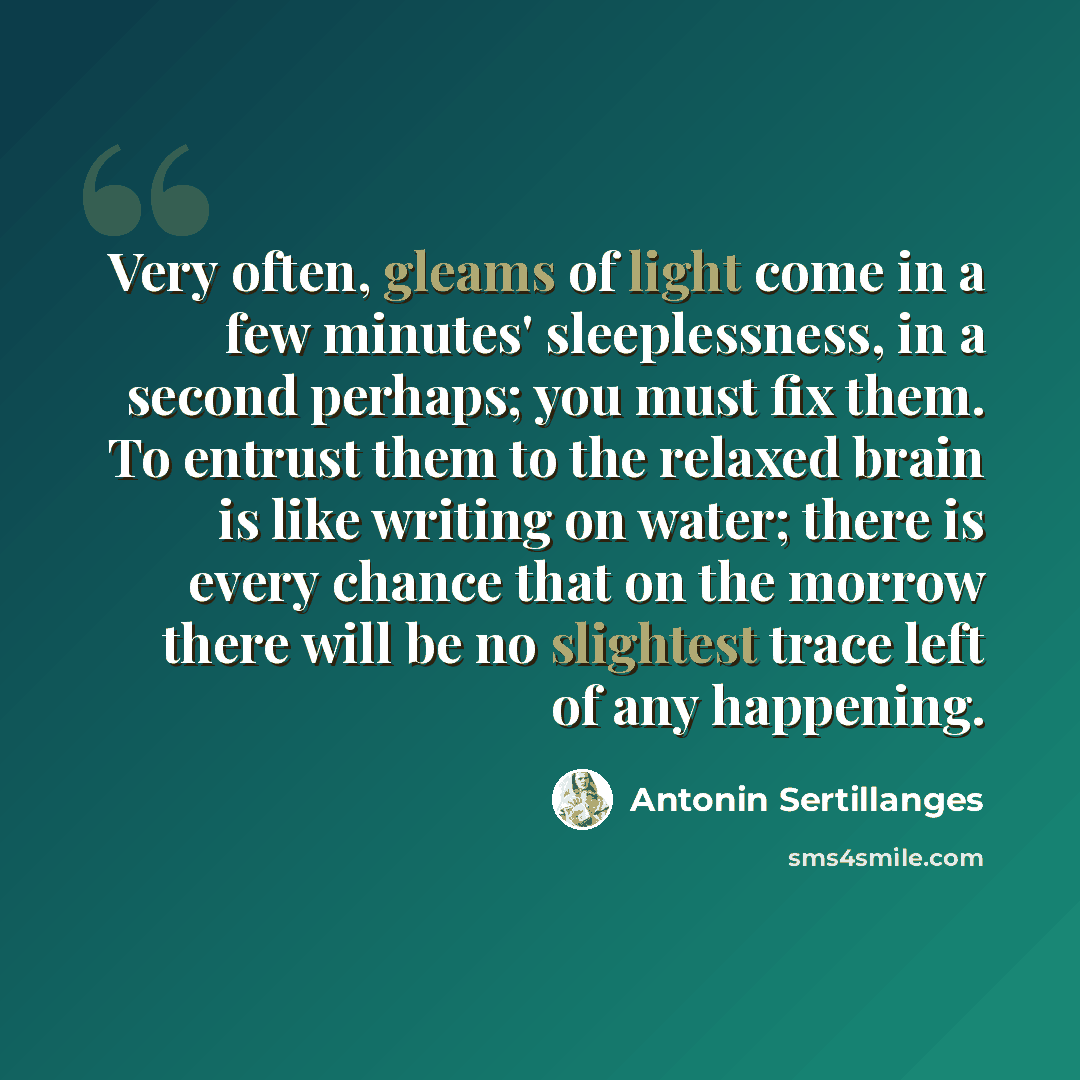 “Very often, gleams of light come in a few minutes' sleeplessness, in a second perhaps; you must fix them. To entrust them to the relaxed brain is like writing on water; there is every chance that on the morrow there will be no slightest trace left of any happening.” quote by Antonin Sertillanges
