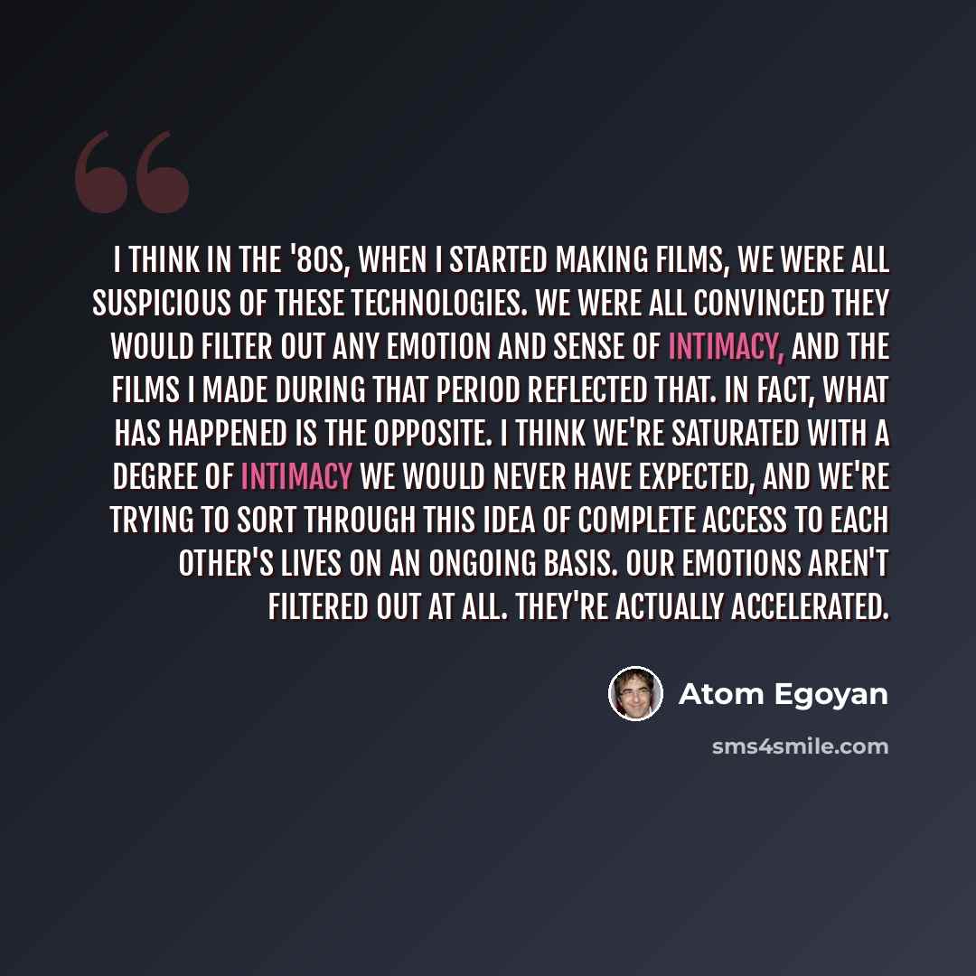 “I think in the '80s, when I started making films, we were all suspicious of these technologies. We were all convinced they would filter out any emotion and sense of intimacy, and the films I made during that period reflected that. In fact, what has happened is the opposite. I think we're saturated…” quote by Atom Egoyan