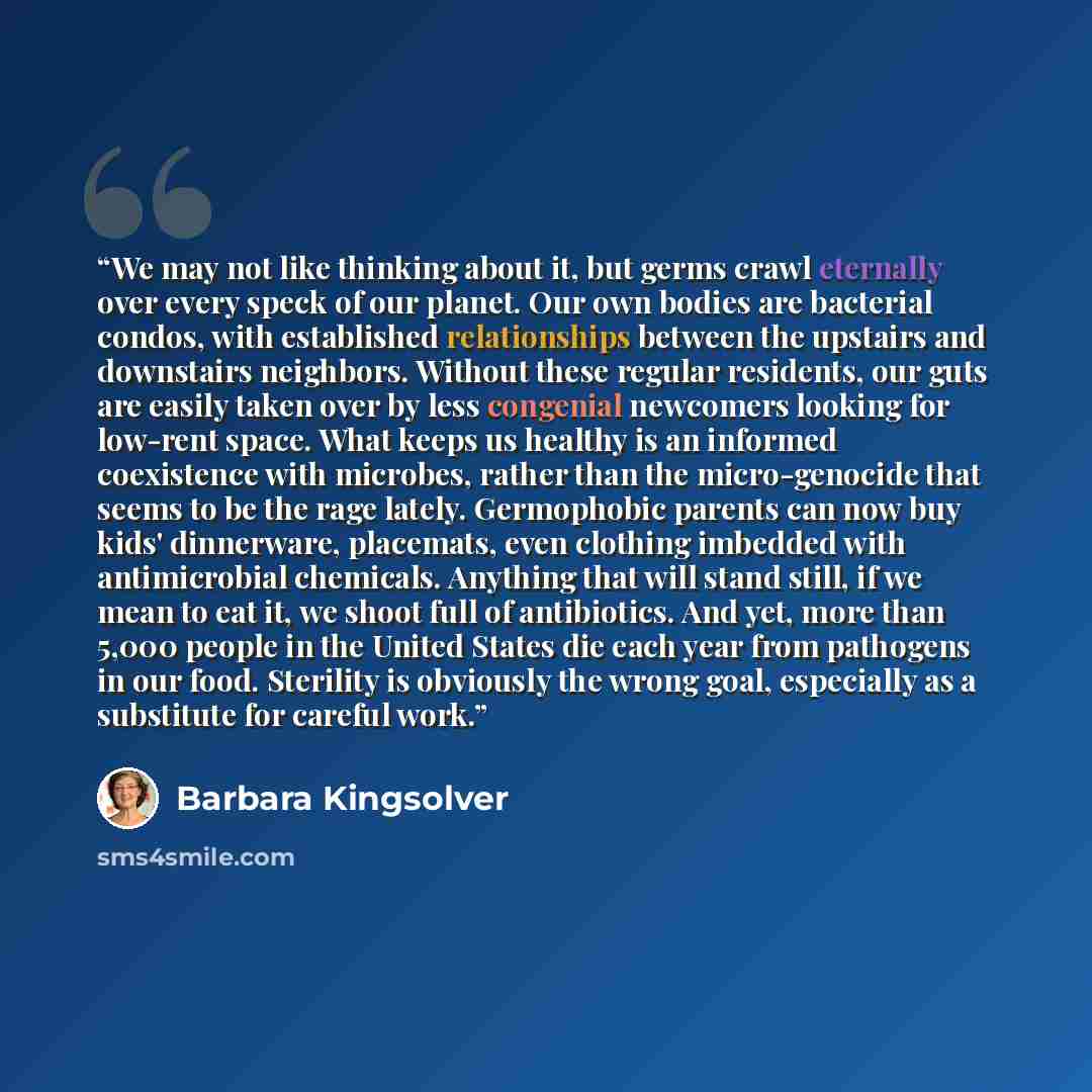 “We may not like thinking about it, but germs crawl eternally over every speck of our planet. Our own bodies are bacterial condos, with established relationships between the upstairs and downstairs neighbors. Without these regular residents, our guts are easily taken over by less congenial…” quote by Barbara Kingsolver