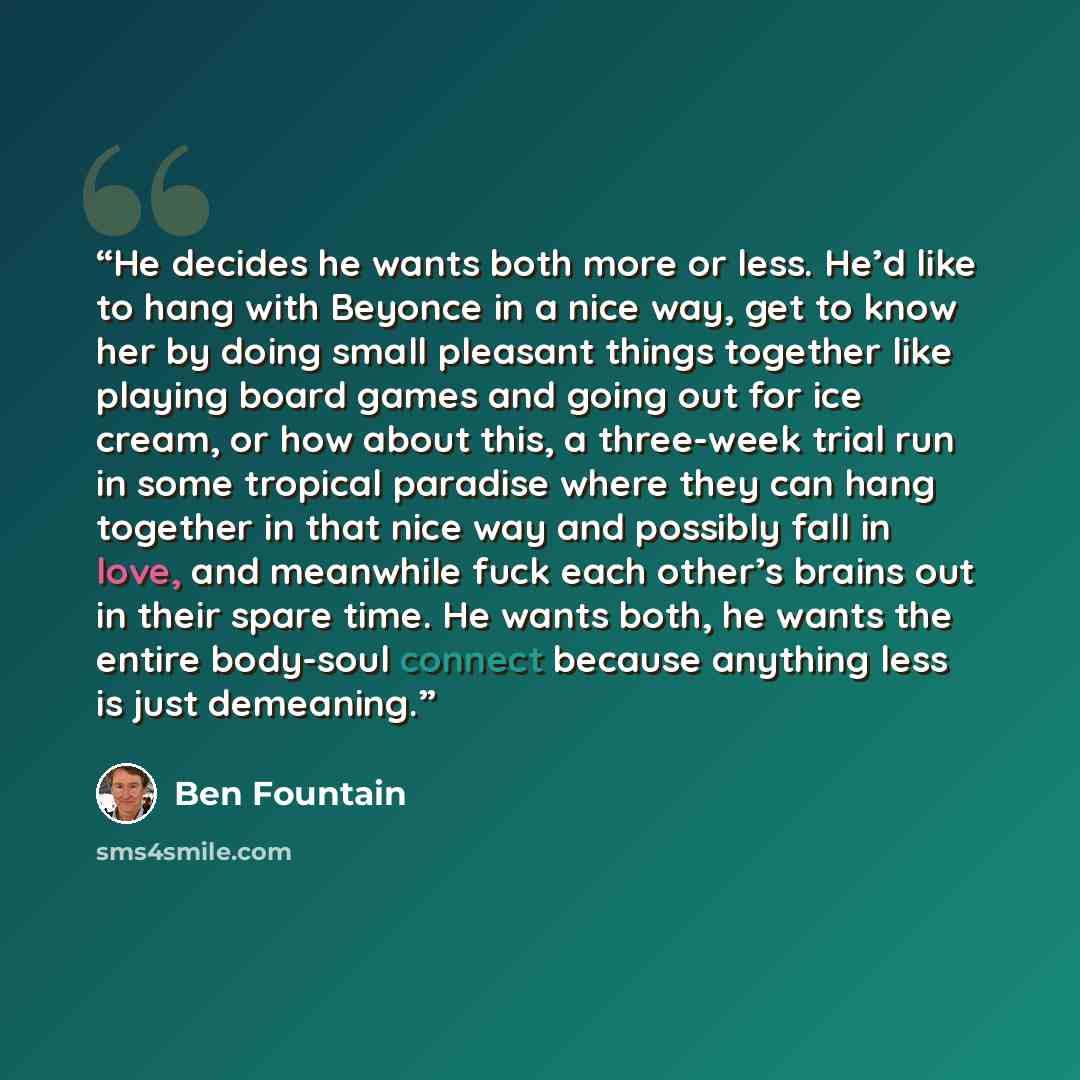 “He decides he wants both more or less. He’d like to hang with Beyonce in a nice way, get to know her by doing small pleasant things together like playing board games and going out for ice cream, or how about this, a three-week trial run in some tropical paradise where they can hang together in…” quote by Ben Fountain