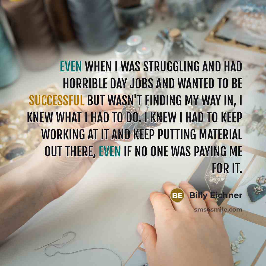 “Even when I was struggling and had horrible day jobs and wanted to be successful but wasn't finding my way in, I knew what I had to do. I knew I had to keep working at it and keep putting material out there, even if no one was paying me for it.” quote by Billy Eichner