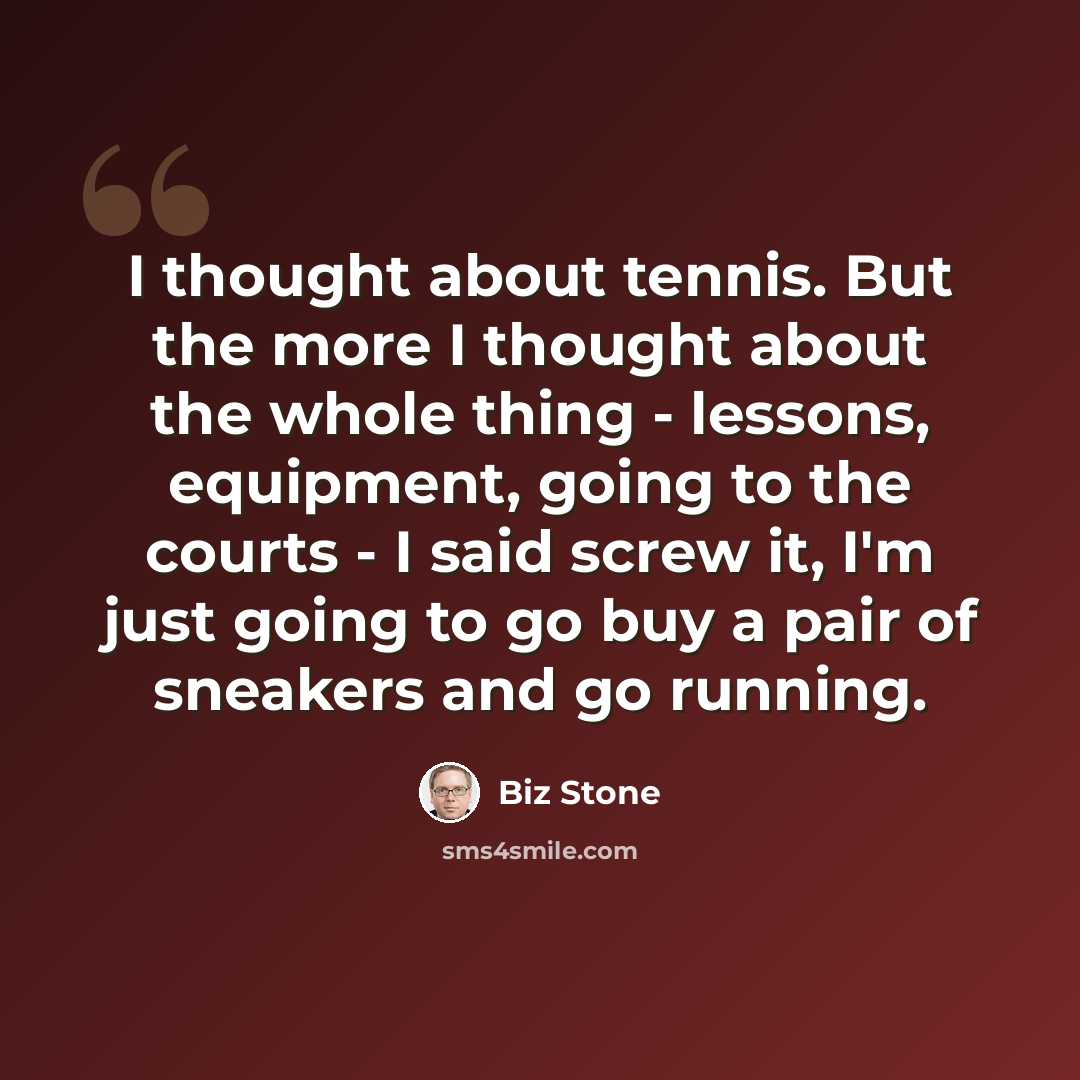 “I thought about tennis. But the more I thought about the whole thing - lessons, equipment, going to the courts - I said screw it, I'm just going to go buy a pair of sneakers and go running.” quote by Biz Stone