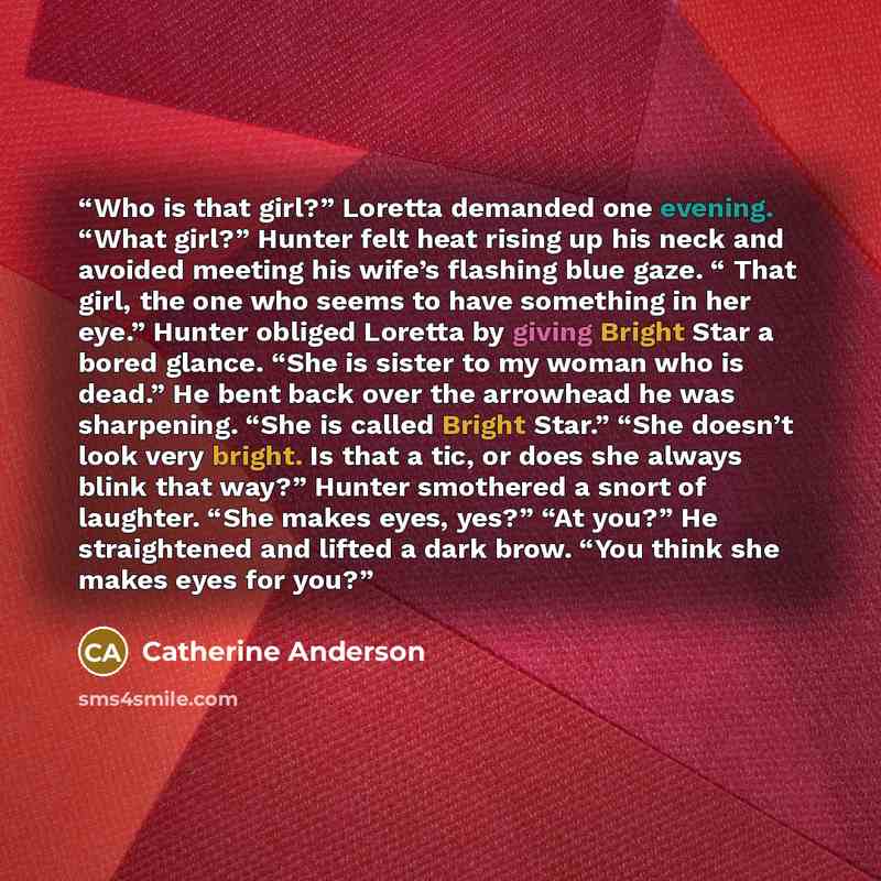 “Who is that girl?” Loretta demanded one evening. “What girl?” Hunter felt heat rising up his neck and avoided meeting his wife’s flashing blue gaze. “ That girl, the one who seems to have something in her eye.” Hunter obliged Loretta by giving Bright Star a bored glance. “She is sister to my woman…” quote by Catherine Anderson