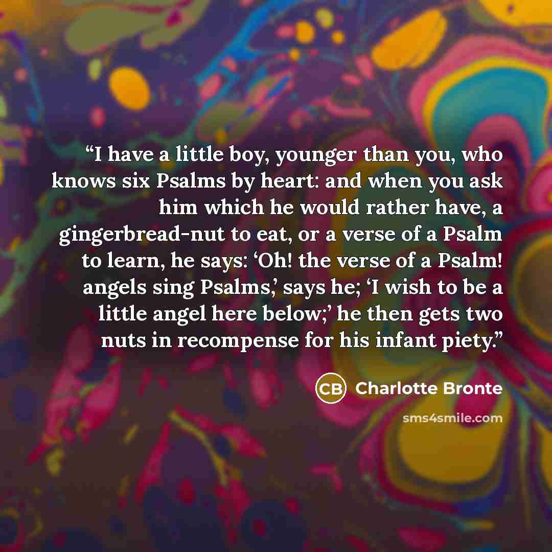“I have a little boy, younger than you, who knows six Psalms by heart: and when you ask him which he would rather have, a gingerbread-nut to eat, or a verse of a Psalm to learn, he says: ‘Oh! the verse of a Psalm! angels sing Psalms,’ says he; ‘I wish to be a little angel here below;’ he then gets…” quote by Charlotte Bronte