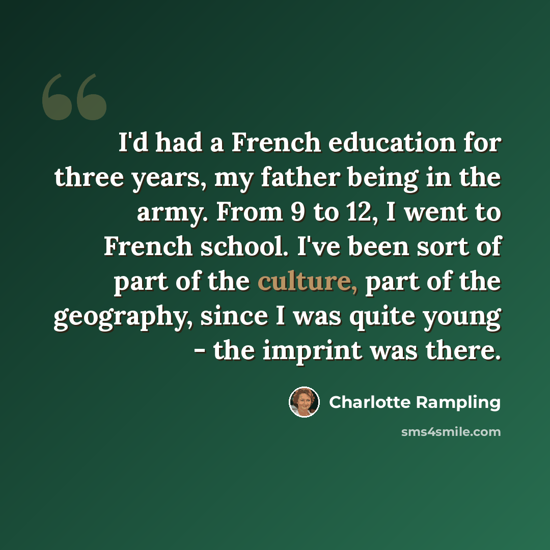 “I'd had a French education for three years, my father being in the army. From 9 to 12, I went to French school. I've been sort of part of the culture, part of the geography, since I was quite young - the imprint was there.” quote by Charlotte Rampling