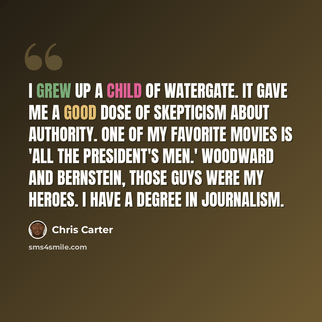 “I grew up a child of Watergate. It gave me a good dose of skepticism about authority. One of my favorite movies is 'All the President's Men.' Woodward and Bernstein, those guys were my heroes. I have a degree in journalism.” quote by Chris Carter