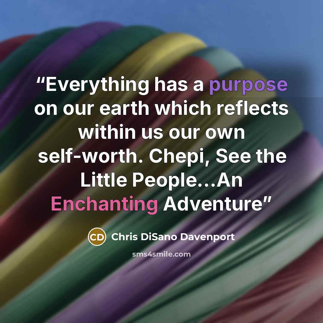 “Everything has a purpose on our earth which reflects within us our own self-worth. Chepi, See the Little People…An Enchanting Adventure” quote by Chris DiSano Davenport
