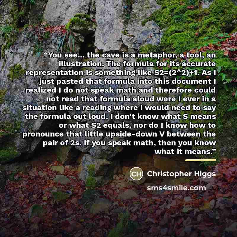 “You see... the cave is a metaphor, a tool, an illustration. The formula for its accurate representation is something like S2=(2^2)+1. As I just pasted that formula into this document I realized I do not speak math and therefore could not read that formula aloud were I ever in a situation like a…” quote by Christopher Higgs