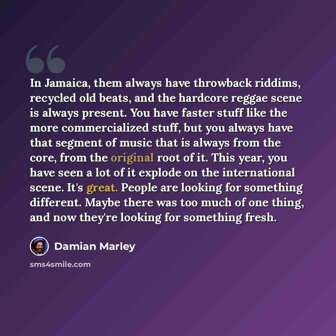 “In Jamaica, them always have throwback riddims, recycled old beats, and the hardcore reggae scene is always present. You have faster stuff like the more commercialized stuff, but you always have that segment of music that is always from the core, from the original root of it. This year, you have…” quote by Damian Marley