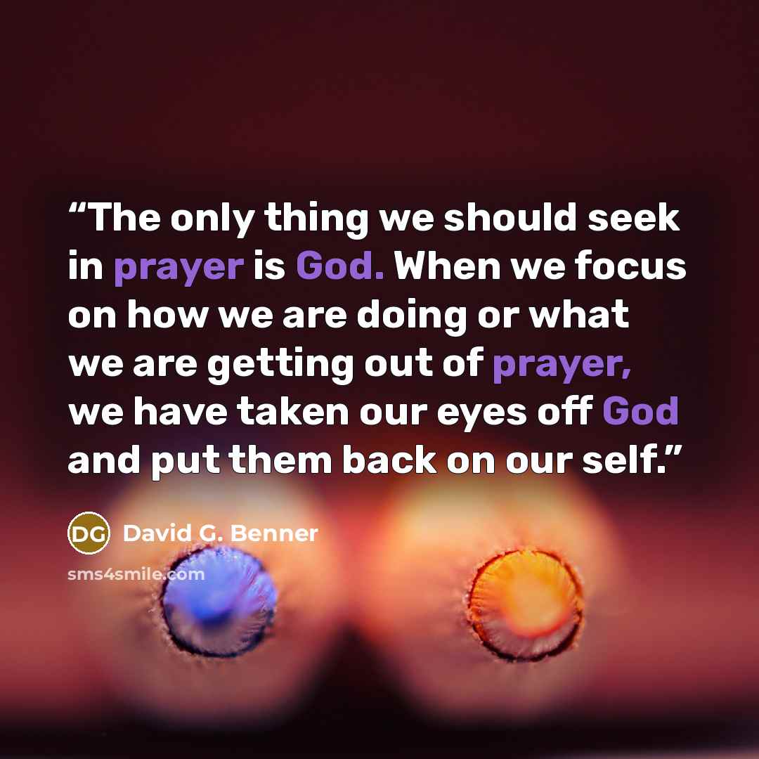 “The only thing we should seek in prayer is God. When we focus on how we are doing or what we are getting out of prayer, we have taken our eyes off God and put them back on our self.” quote by David G. Benner