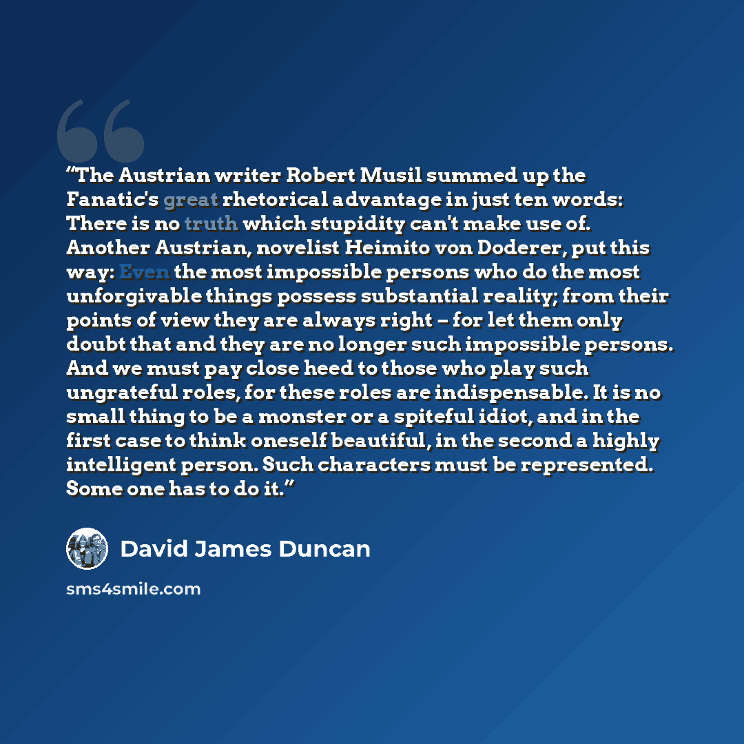 “The Austrian writer Robert Musil summed up the Fanatic's great rhetorical advantage in just ten words: There is no truth which stupidity can't make use of. Another Austrian, novelist Heimito von Doderer, put this way: Even the most impossible persons who do the most unforgivable things possess…” quote by David James Duncan
