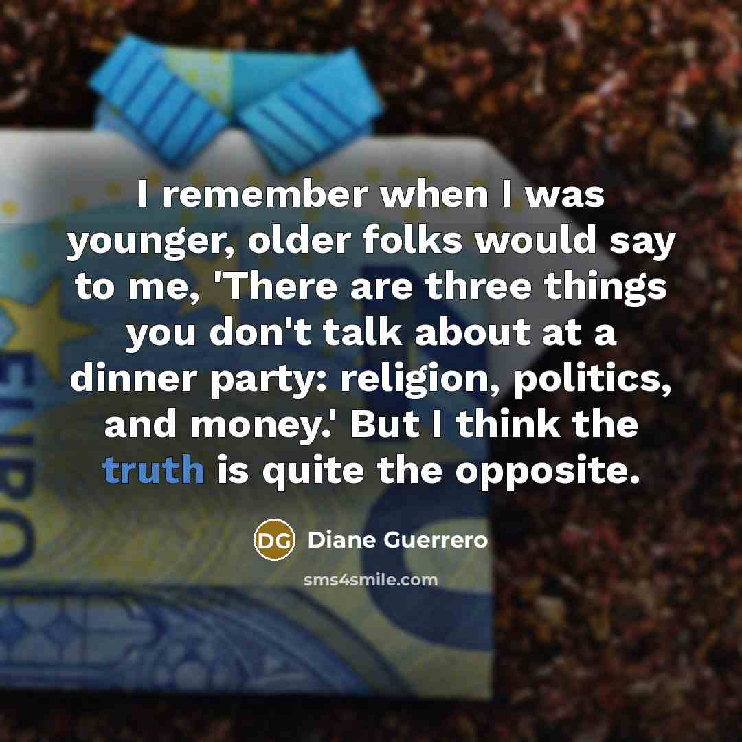 “I remember when I was younger, older folks would say to me, 'There are three things you don't talk about at a dinner party: religion, politics, and money.' But I think the truth is quite the opposite.” quote by Diane Guerrero