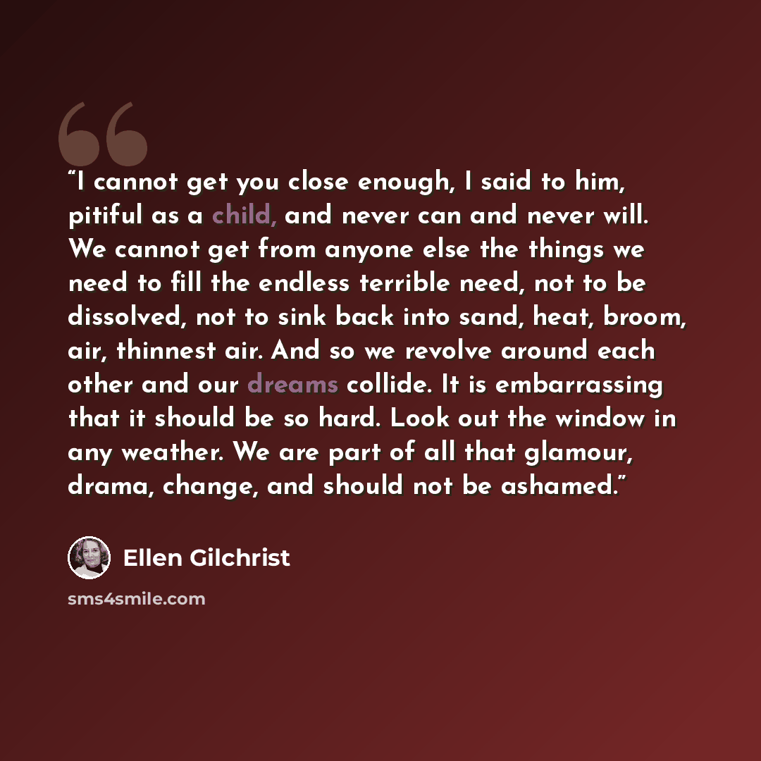 “I cannot get you close enough, I said to him, pitiful as a child, and never can and never will. We cannot get from anyone else the things we need to fill the endless terrible need, not to be dissolved, not to sink back into sand, heat, broom, air, thinnest air. And so we revolve around each other…” quote by Ellen Gilchrist