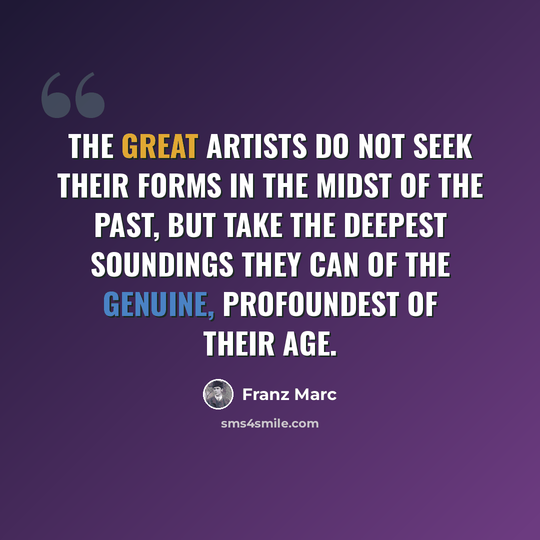 “The great artists do not seek their forms in the midst of the past, but take the deepest soundings they can of the genuine, profoundest of their age.” quote by Franz Marc