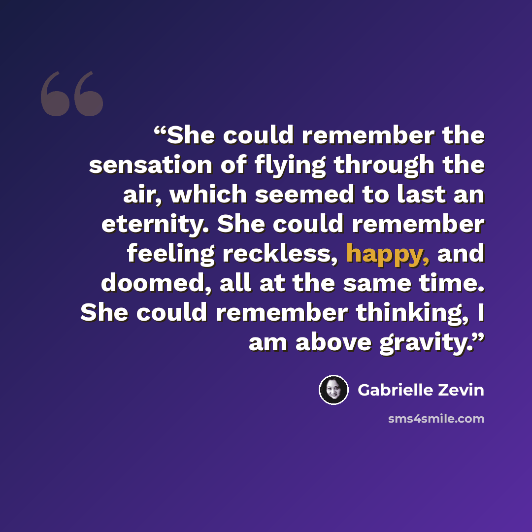 “She could remember the sensation of flying through the air, which seemed to last an eternity. She could remember feeling reckless, happy, and doomed, all at the same time. She could remember thinking, I am above gravity.” quote by Gabrielle Zevin