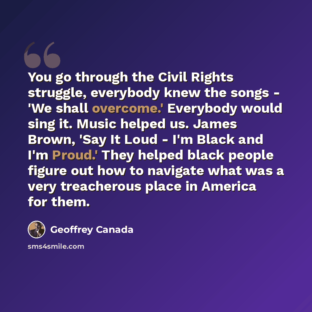 “You go through the Civil Rights struggle, everybody knew the songs - 'We shall overcome.' Everybody would sing it. Music helped us. James Brown, 'Say It Loud - I'm Black and I'm Proud.' They helped black people figure out how to navigate what was a very treacherous place in America for them.” quote by Geoffrey Canada