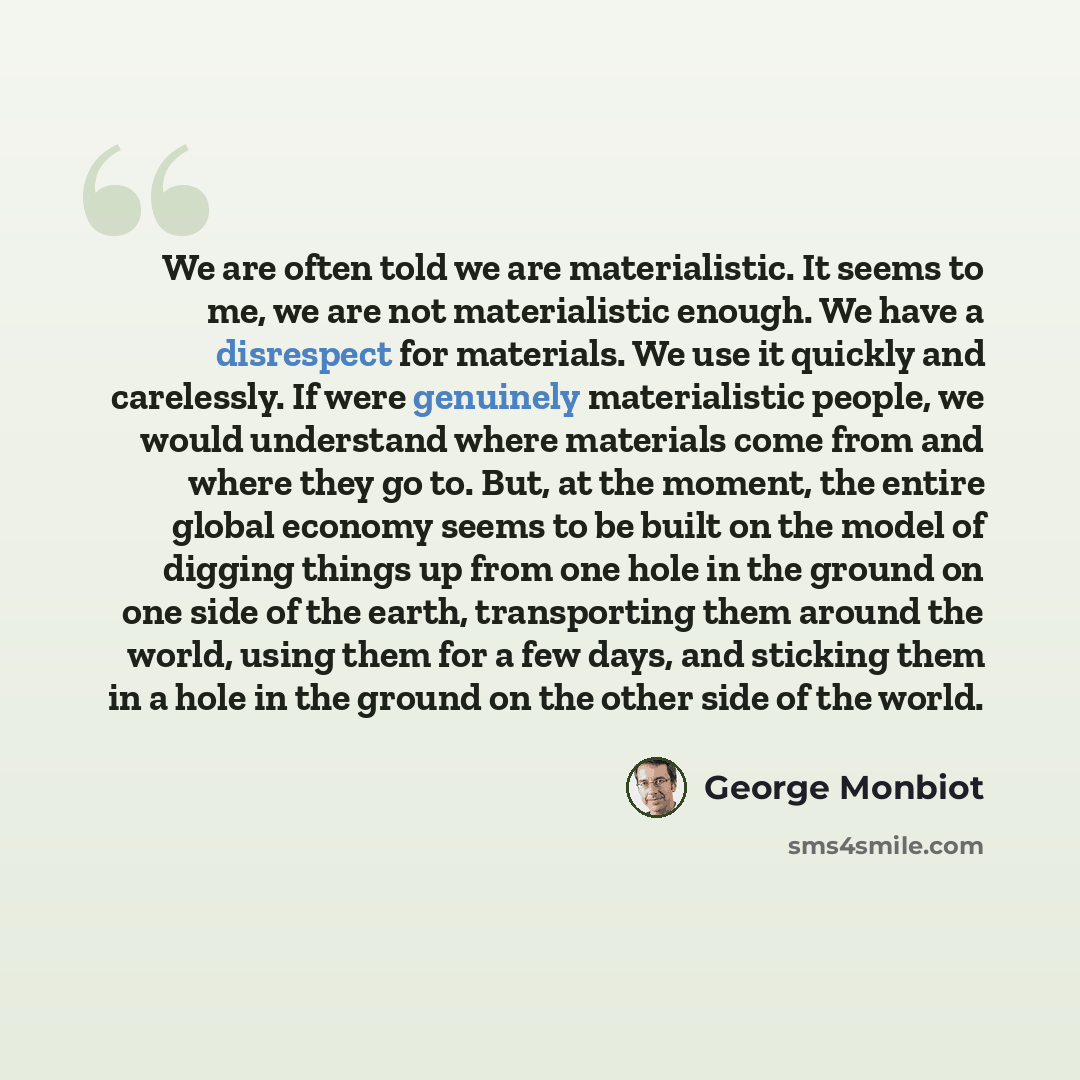 “We are often told we are materialistic. It seems to me, we are not materialistic enough. We have a disrespect for materials. We use it quickly and carelessly. If were genuinely materialistic people, we would understand where materials come from and where they go to. But, at the moment, the entire…” quote by George Monbiot