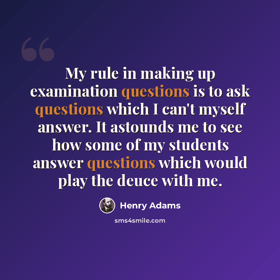 “My rule in making up examination questions is to ask questions which I can't myself answer. It astounds me to see how some of my students answer questions which would play the deuce with me.” quote by Henry Adams