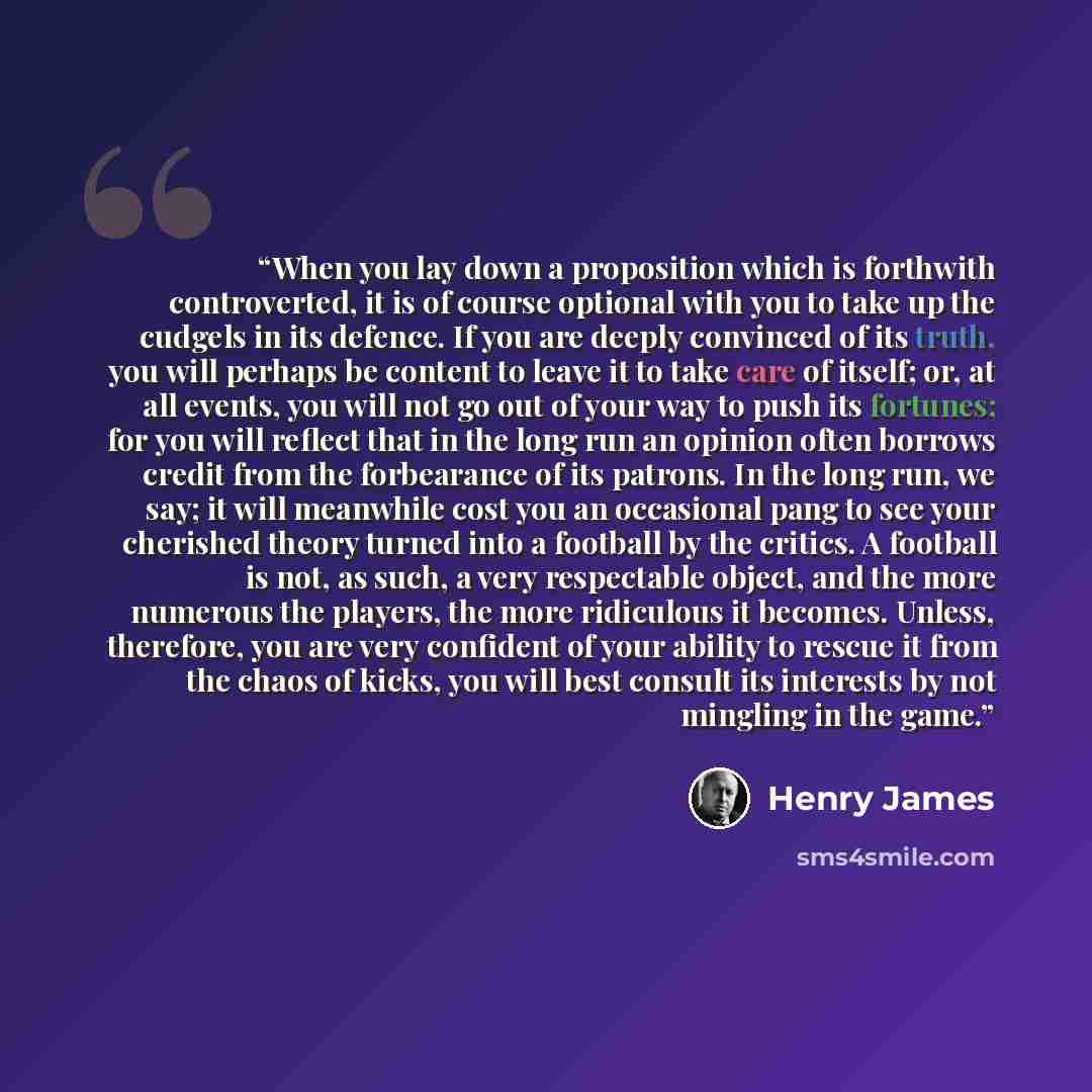 “When you lay down a proposition which is forthwith controverted, it is of course optional with you to take up the cudgels in its defence. If you are deeply convinced of its truth, you will perhaps be content to leave it to take care of itself; or, at all events, you will not go out of your way to…” quote by Henry James
