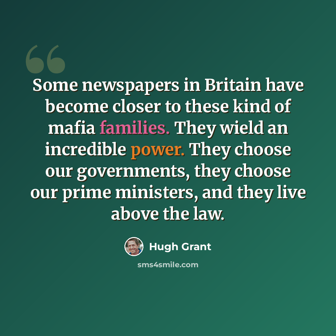 “Some newspapers in Britain have become closer to these kind of mafia families. They wield an incredible power. They choose our governments, they choose our prime ministers, and they live above the law.” quote by Hugh Grant