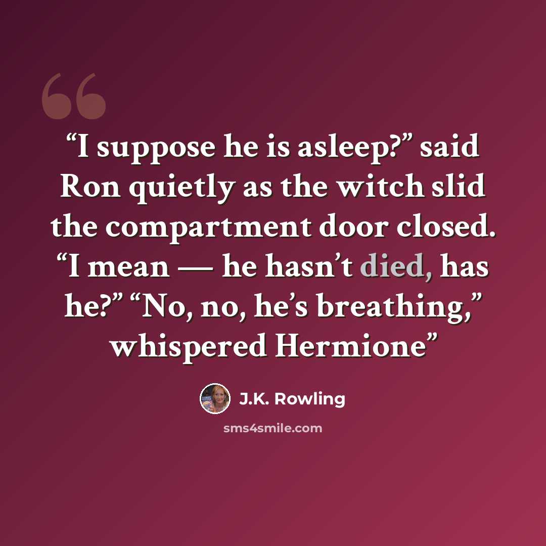 “I suppose he is asleep?” said Ron quietly as the witch slid the compartment door closed. “I mean — he hasn’t died, has he?” “No, no, he’s breathing,” whispered Hermione” quote by J.K. Rowling