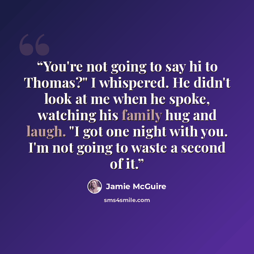 “You're not going to say hi to Thomas?" I whispered. He didn't look at me when he spoke, watching his family hug and laugh. "I got one night with you. I'm not going to waste a second of it.” quote by Jamie McGuire