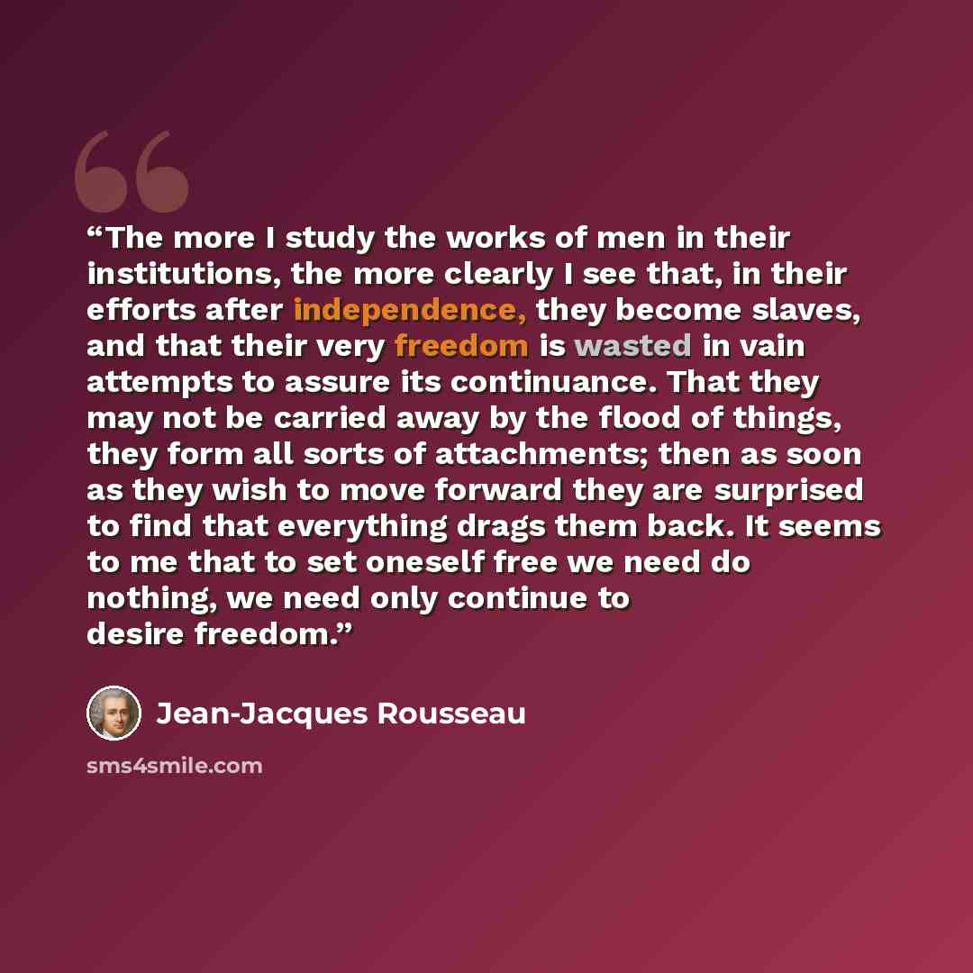 “The more I study the works of men in their institutions, the more clearly I see that, in their efforts after independence, they become slaves, and that their very freedom is wasted in vain attempts to assure its continuance. That they may not be carried away by the flood of things, they form all…” quote by Jean-Jacques Rousseau