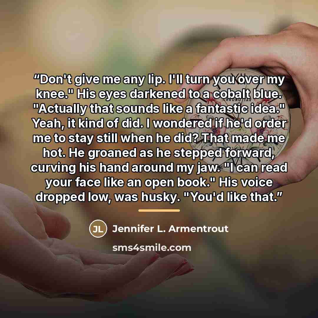 “Don't give me any lip. I'll turn you over my knee." His eyes darkened to a cobalt blue. "Actually that sounds like a fantastic idea." Yeah, it kind of did. I wondered if he'd order me to stay still when he did? That made me hot. He groaned as he stepped forward, curving his hand around my jaw. "I…” quote by Jennifer L. Armentrout