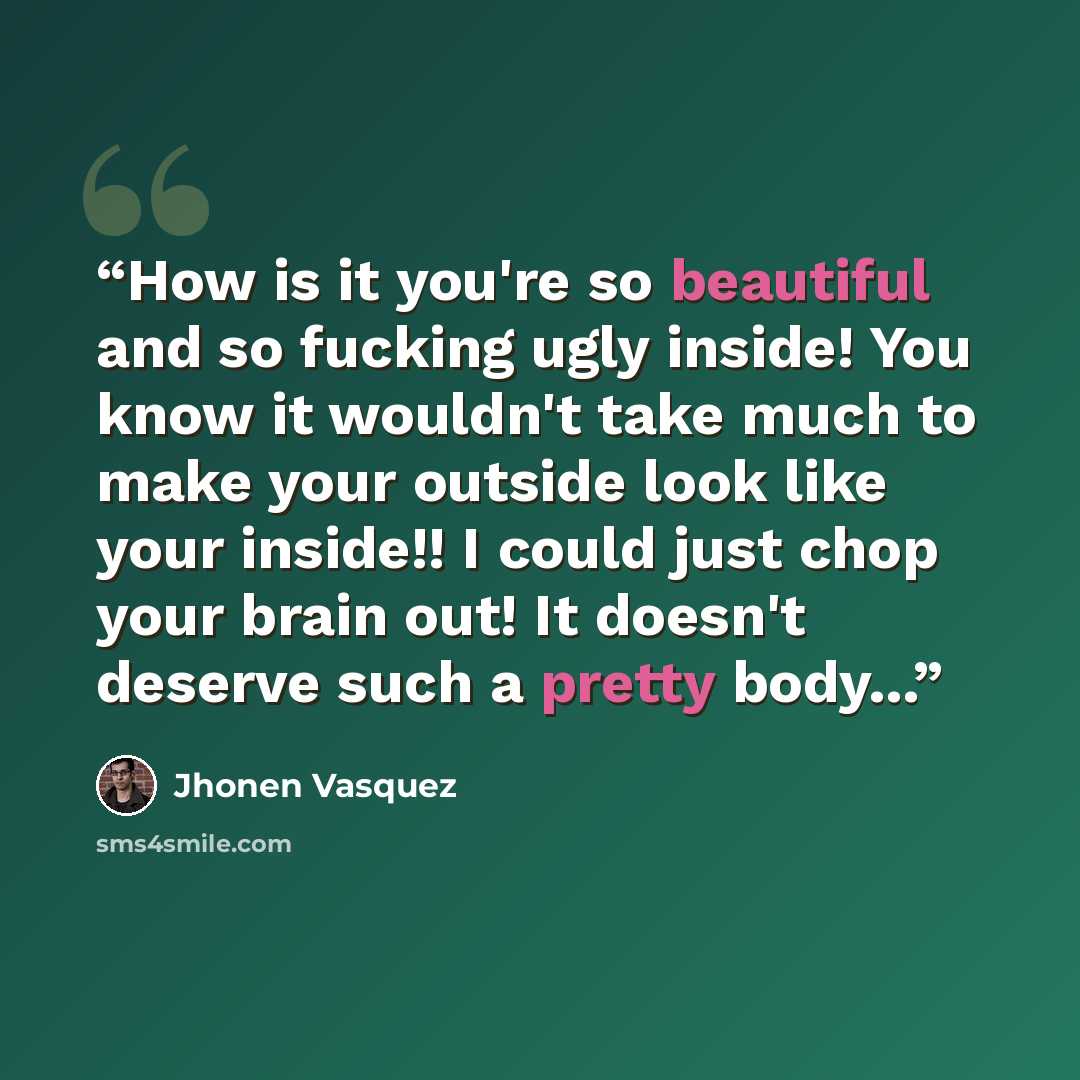 “How is it you're so beautiful and so fucking ugly inside! You know it wouldn't take much to make your outside look like your inside!! I could just chop your brain out! It doesn't deserve such a pretty body...” quote by Jhonen Vasquez