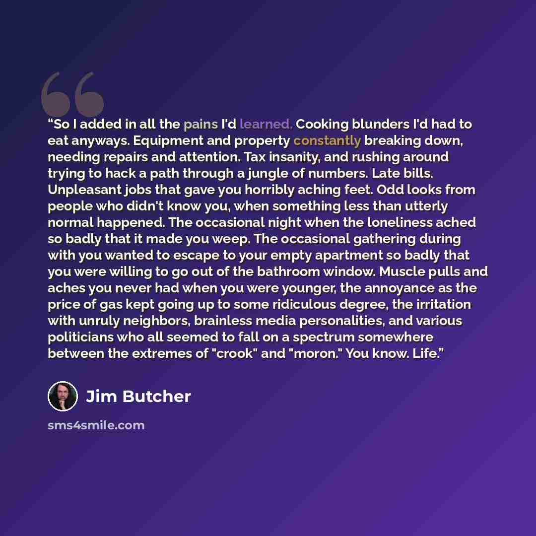 “So I added in all the pains I'd learned. Cooking blunders I'd had to eat anyways. Equipment and property constantly breaking down, needing repairs and attention. Tax insanity, and rushing around trying to hack a path through a jungle of numbers. Late bills. Unpleasant jobs that gave you horribly…” quote by Jim Butcher