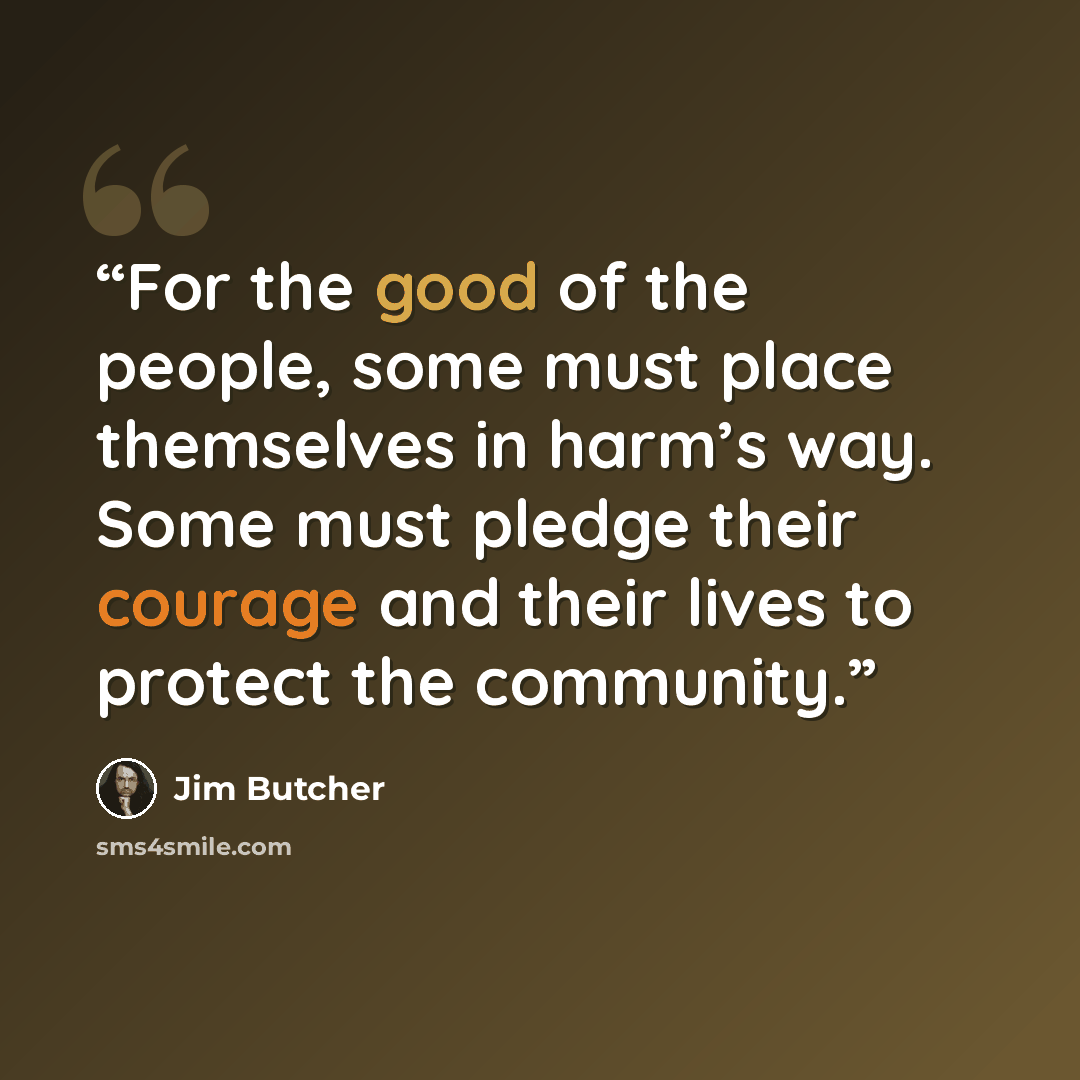 “For the good of the people, some must place themselves in harm’s way. Some must pledge their courage and their lives to protect the community.” quote by Jim Butcher