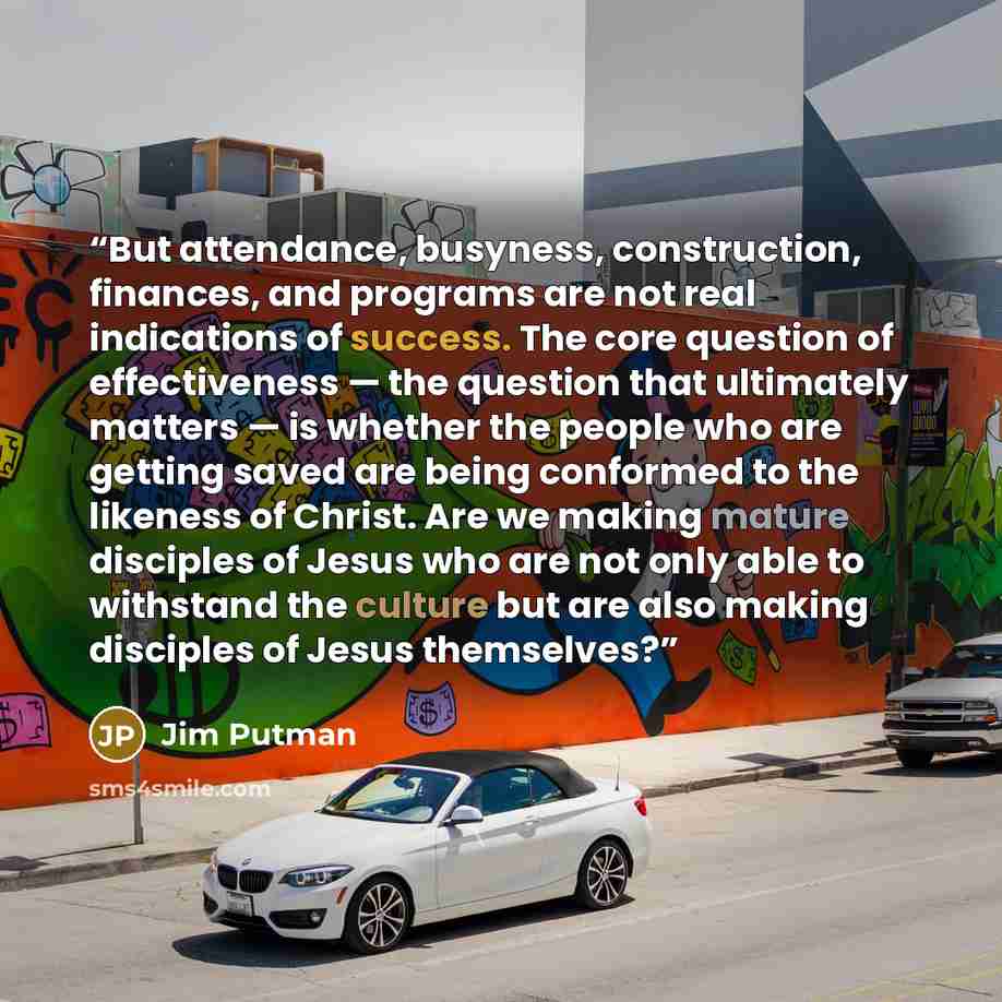 “But attendance, busyness, construction, finances, and programs are not real indications of success. The core question of effectiveness — the question that ultimately matters — is whether the people who are getting saved are being conformed to the likeness of Christ. Are we making mature disciples…” quote by Jim Putman