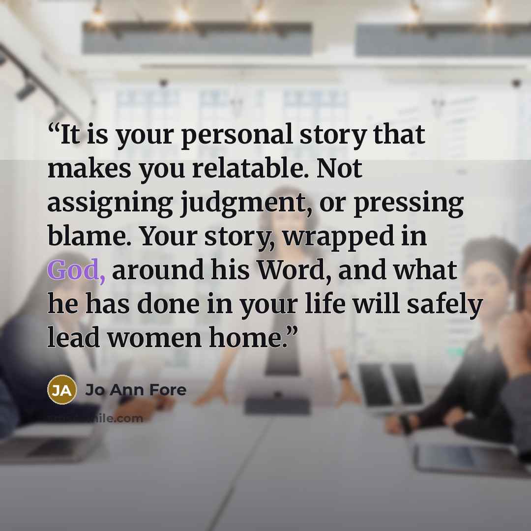 “It is your personal story that makes you relatable. Not assigning judgment, or pressing blame. Your story, wrapped in God, around his Word, and what he has done in your life will safely lead women home.” quote by Jo Ann Fore