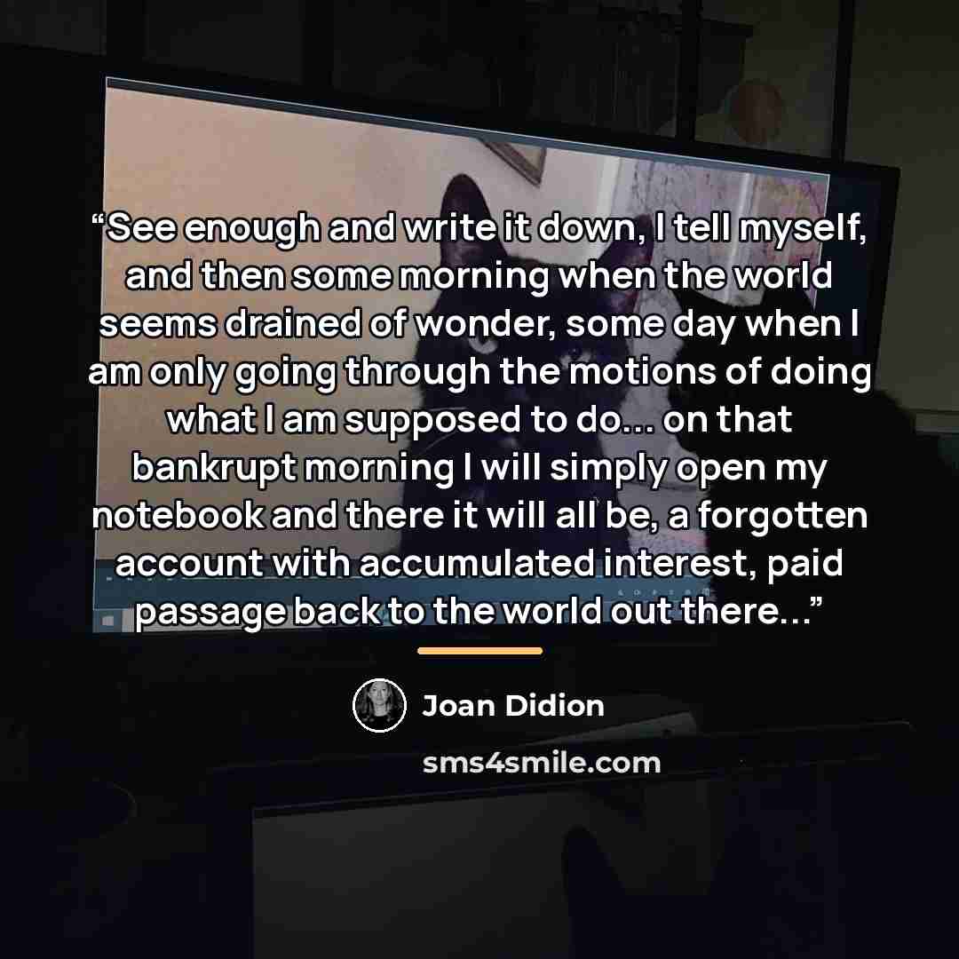 “See enough and write it down, I tell myself, and then some morning when the world seems drained of wonder, some day when I am only going through the motions of doing what I am supposed to do... on that bankrupt morning I will simply open my notebook and there it will all be, a forgotten account…” quote by Joan Didion