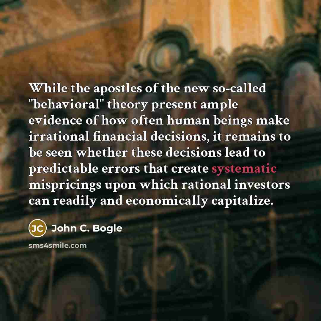 “While the apostles of the new so-called "behavioral" theory present ample evidence of how often human beings make irrational financial decisions, it remains to be seen whether these decisions lead to predictable errors that create systematic mispricings upon which rational investors can readily…” quote by John C. Bogle