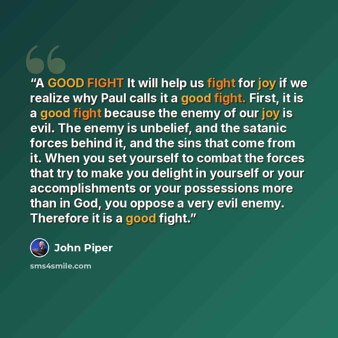 “A GOOD FIGHT It will help us fight for joy if we realize why Paul calls it a good fight. First, it is a good fight because the enemy of our joy is evil. The enemy is unbelief, and the satanic forces behind it, and the sins that come from it. When you set yourself to combat the forces that try to…” quote by John Piper